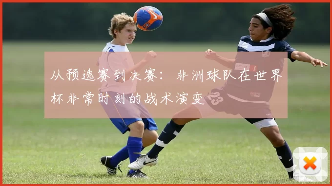 从预选赛到决赛：非洲球队在世界杯非常时刻的战术演变