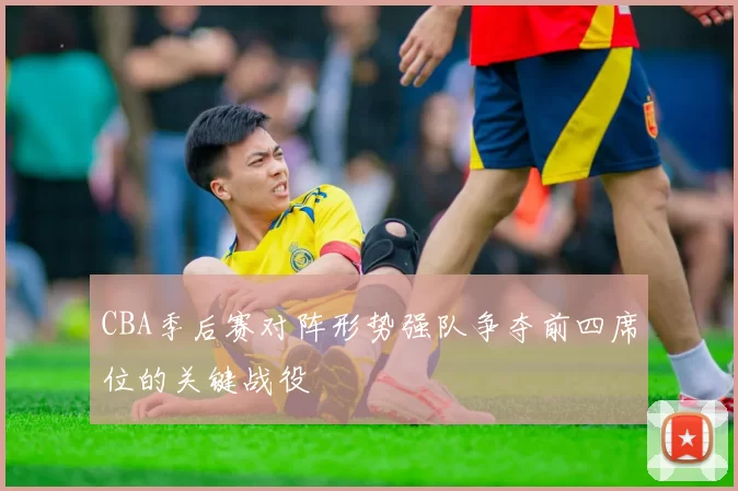 CBA季后赛对阵形势强队争夺前四席位的关键战役