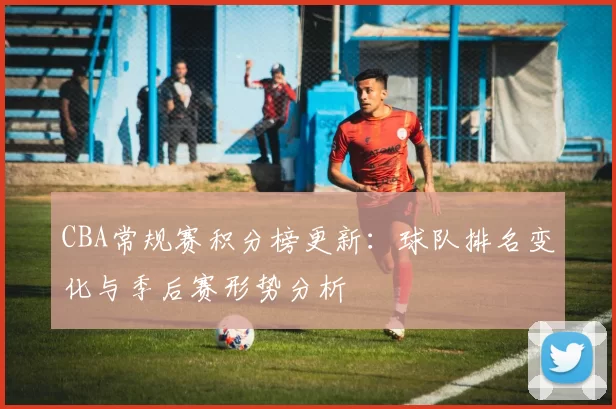 CBA常规赛积分榜更新：球队排名变化与季后赛形势分析