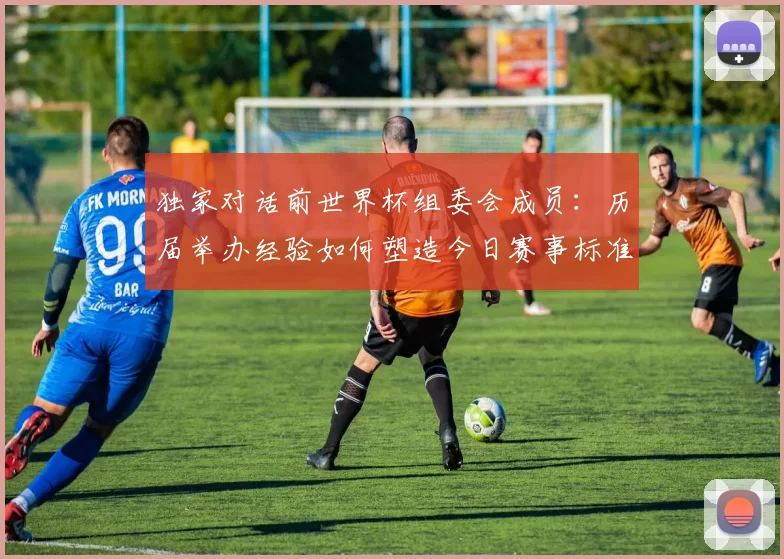 独家对话前世界杯组委会成员:历届举办经验如何塑造今日赛事标准