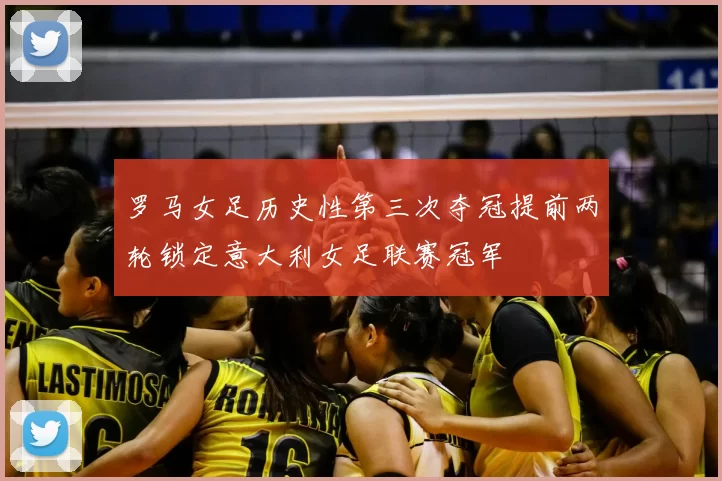 罗马女足历史性第三次夺冠提前两轮锁定意大利女足联赛冠军