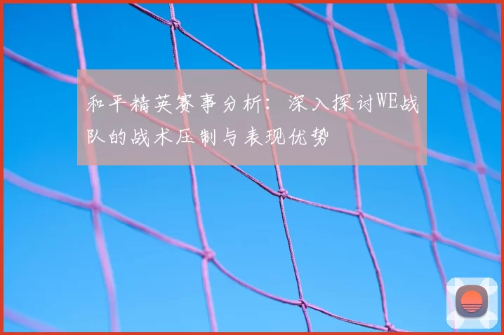和平精英赛事分析:深入探讨WE战队的战术压制与表现优势
