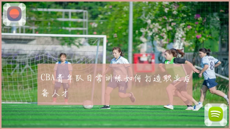 CBA青年队日常训练如何打造职业后备人才