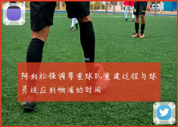 阿利松强调尊重球队重建过程与球员适应利物浦的时间