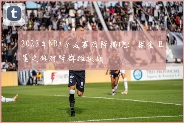2023年NBA季后赛对阵揭晓:掘金卫冕之路对阵群雄挑战