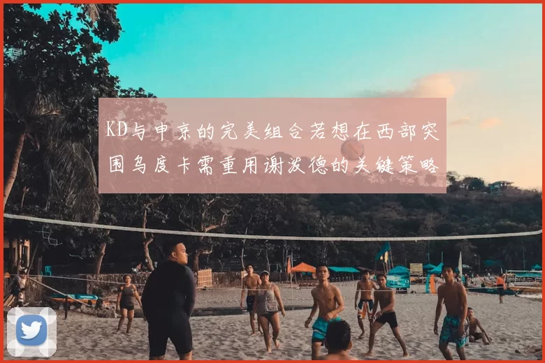 KD与申京的完美组合若想在西部突围乌度卡需重用谢泼德的关键策略