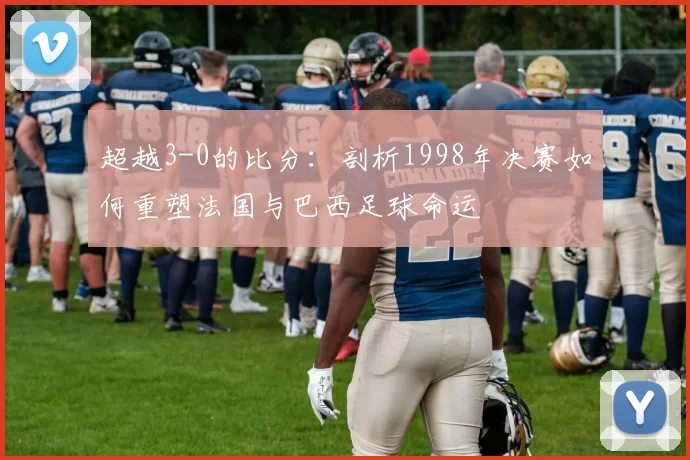 超越3-0的比分：剖析1998年决赛如何重塑法国与巴西足球命运