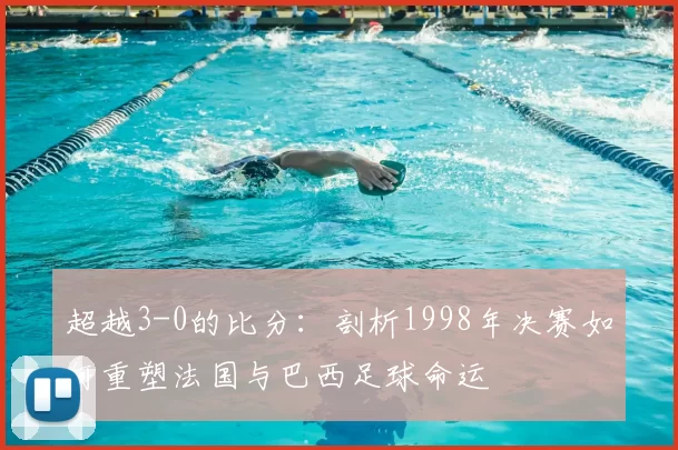 超越3-0的比分：剖析1998年决赛如何重塑法国与巴西足球命运