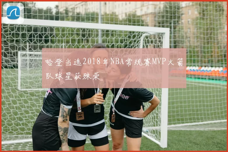 哈登当选2018年NBA常规赛MVP火箭队球星获殊荣