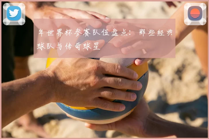 年世界杯参赛队伍盘点:那些经典球队与传奇球星