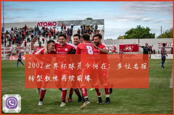 2002世界杯球员今何在：多位名宿转型教练再续前缘