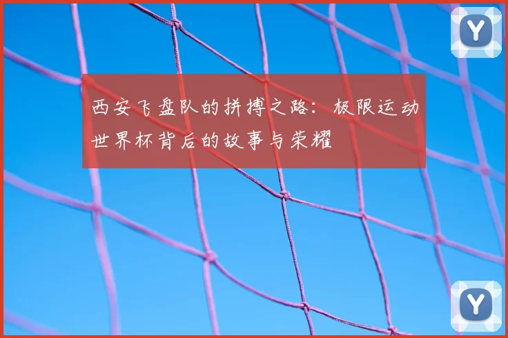 西安飞盘队的拼搏之路：极限运动世界杯背后的故事与荣耀