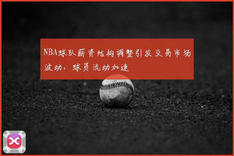 NBA球队薪资结构调整引发交易市场波动,球员流动加速