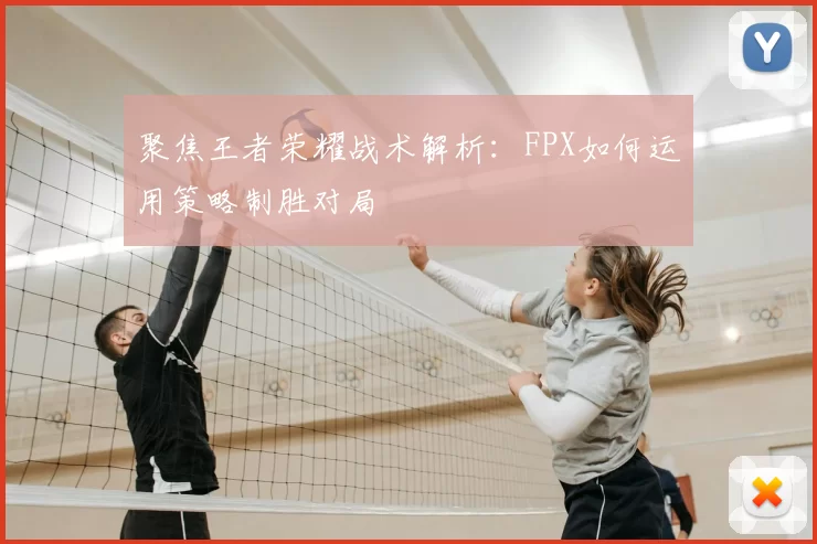 聚焦王者荣耀战术解析：FPX如何运用策略制胜对局