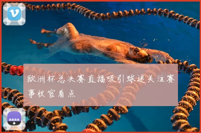欧洲杯总决赛直播吸引球迷关注赛事收官看点