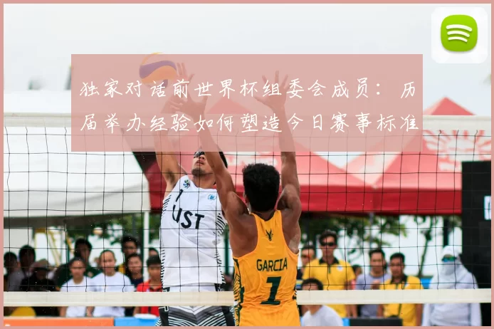 独家对话前世界杯组委会成员:历届举办经验如何塑造今日赛事标准