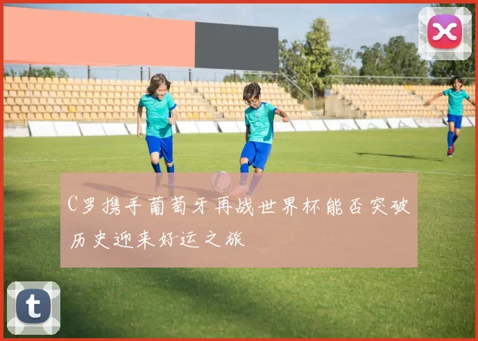 C罗携手葡萄牙再战世界杯能否突破历史迎来好运之旅
