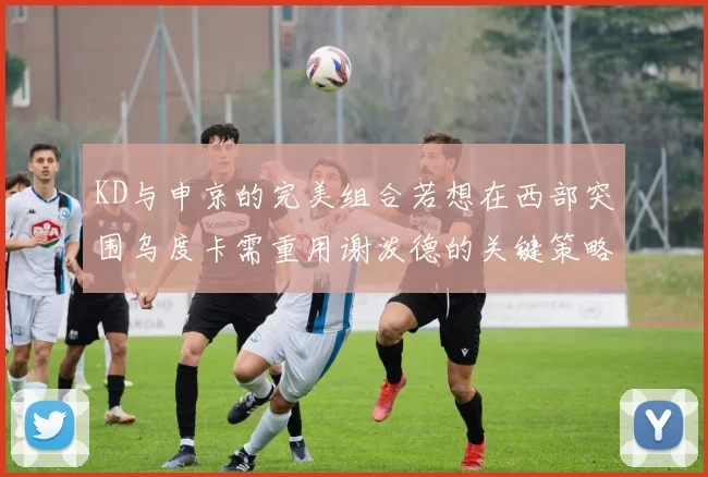 KD与申京的完美组合若想在西部突围乌度卡需重用谢泼德的关键策略