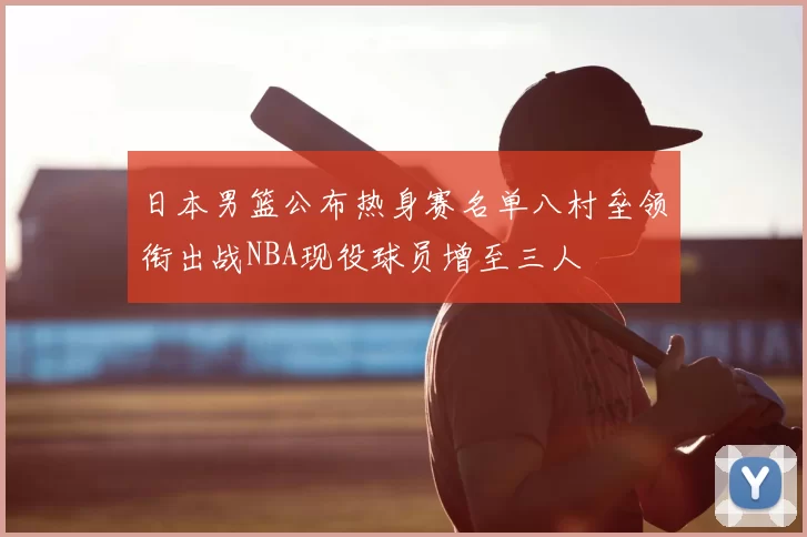 日本男篮公布热身赛名单八村垒领衔出战NBA现役球员增至三人