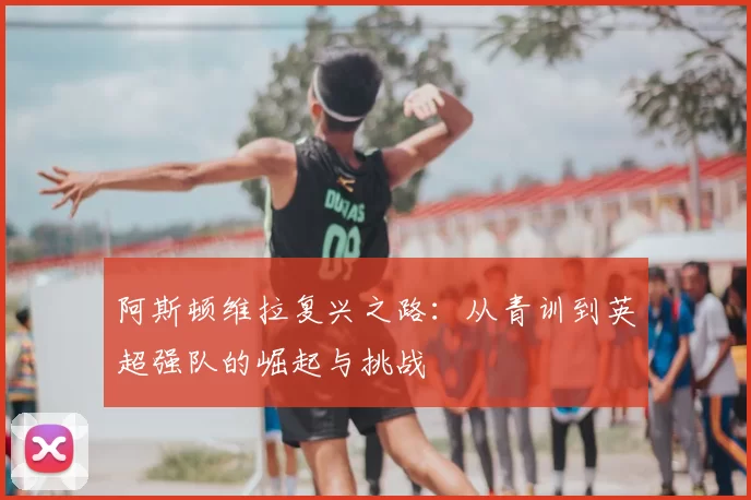 阿斯顿维拉复兴之路：从青训到英超强队的崛起与挑战
