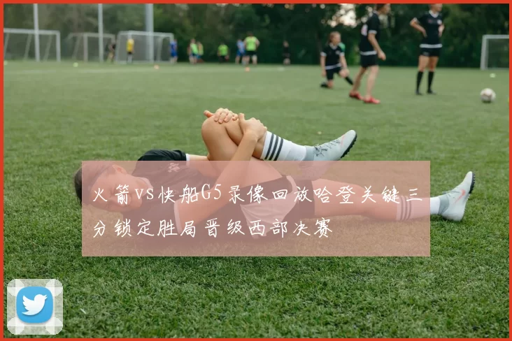 火箭vs快船G5录像回放哈登关键三分锁定胜局晋级西部决赛