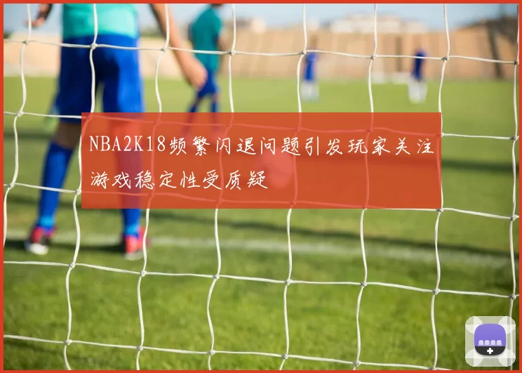 NBA2K18频繁闪退问题引发玩家关注游戏稳定性受质疑