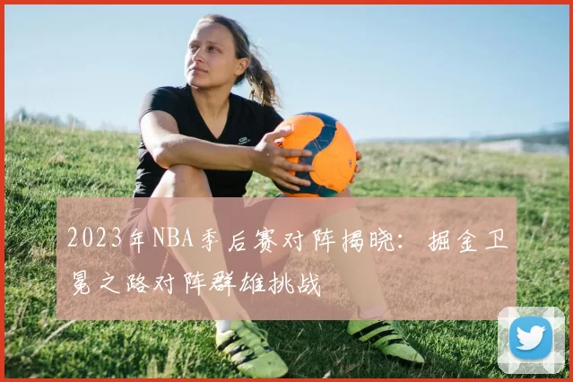 2023年NBA季后赛对阵揭晓:掘金卫冕之路对阵群雄挑战