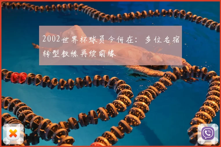 2002世界杯球员今何在：多位名宿转型教练再续前缘