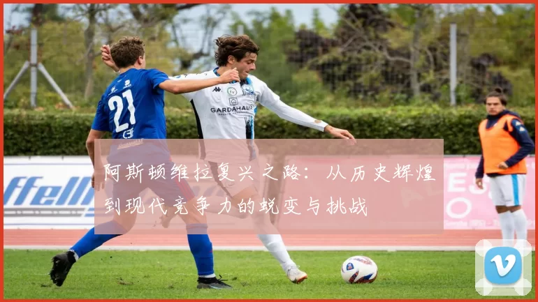 阿斯顿维拉复兴之路:从历史辉煌到现代竞争力的蜕变与挑战