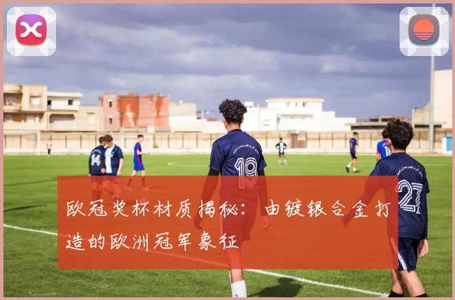 欧冠奖杯材质揭秘：由镀银合金打造的欧洲冠军象征