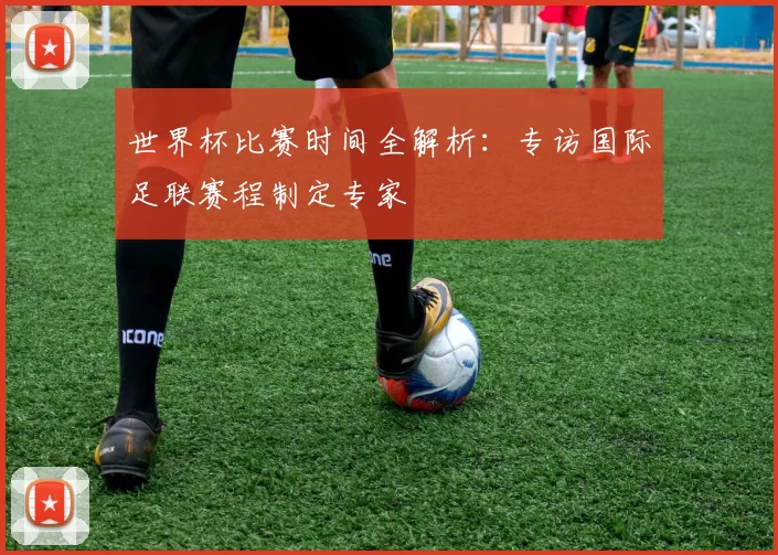 世界杯比赛时间全解析：专访国际足联赛程制定专家