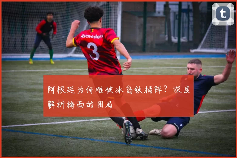 阿根廷为何难破冰岛铁桶阵？深度解析梅西的困局