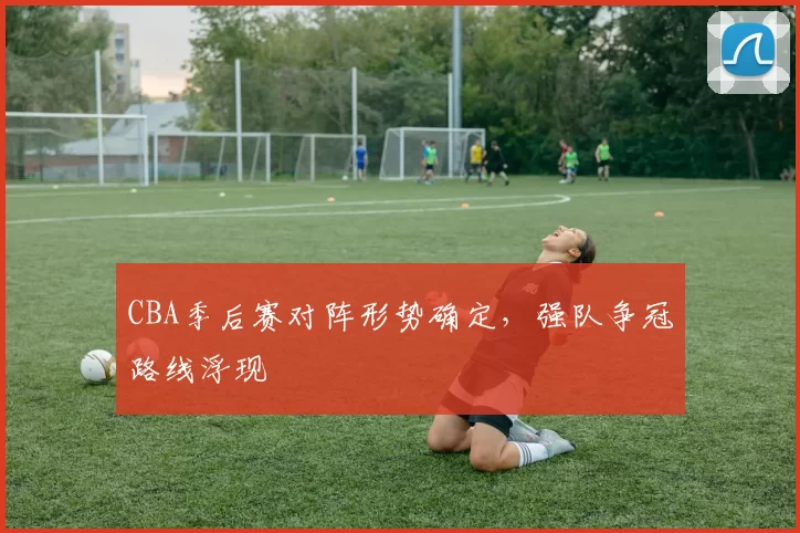 CBA季后赛对阵形势确定,强队争冠路线浮现
