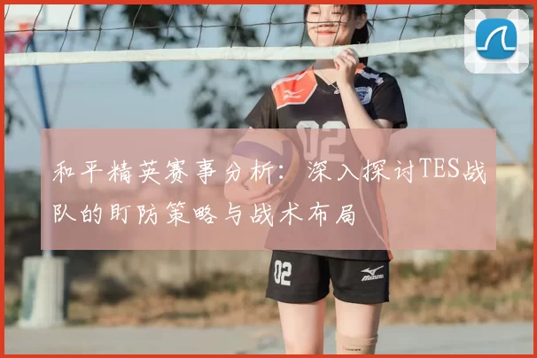 和平精英赛事分析:深入探讨TES战队的盯防策略与战术布局