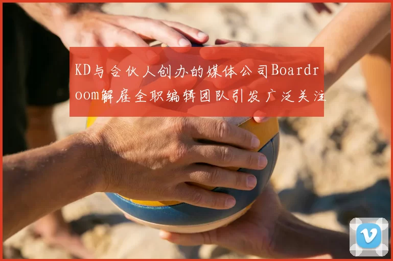KD与合伙人创办的媒体公司Boardroom解雇全职编辑团队引发广泛关注