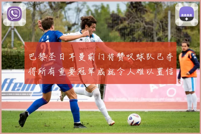 巴黎圣日耳曼前门将赞叹球队已夺得所有重要冠军成就令人难以置信