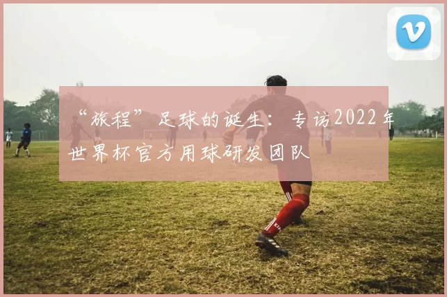 “旅程”足球的诞生：专访2022年世界杯官方用球研发团队