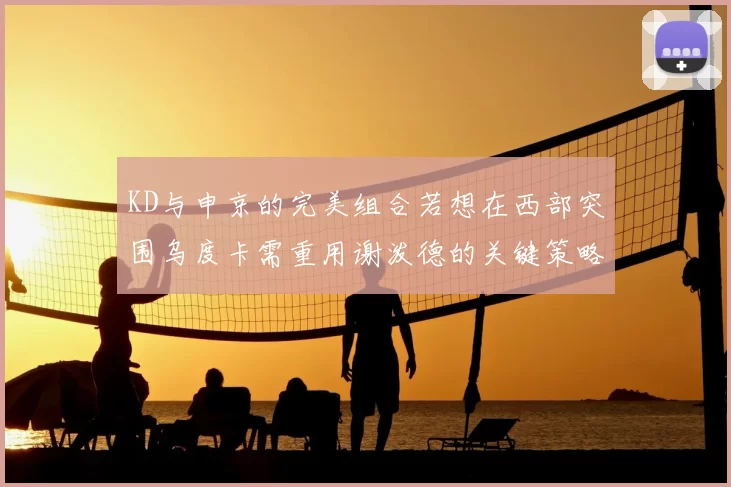 KD与申京的完美组合若想在西部突围乌度卡需重用谢泼德的关键策略