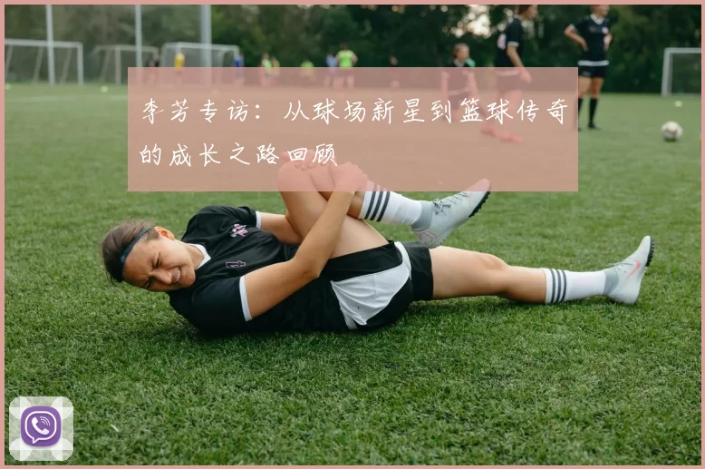 李芳专访:从球场新星到篮球传奇的成长之路回顾