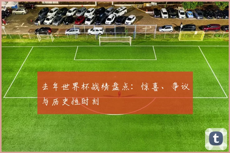 去年世界杯战绩盘点：惊喜、争议与历史性时刻