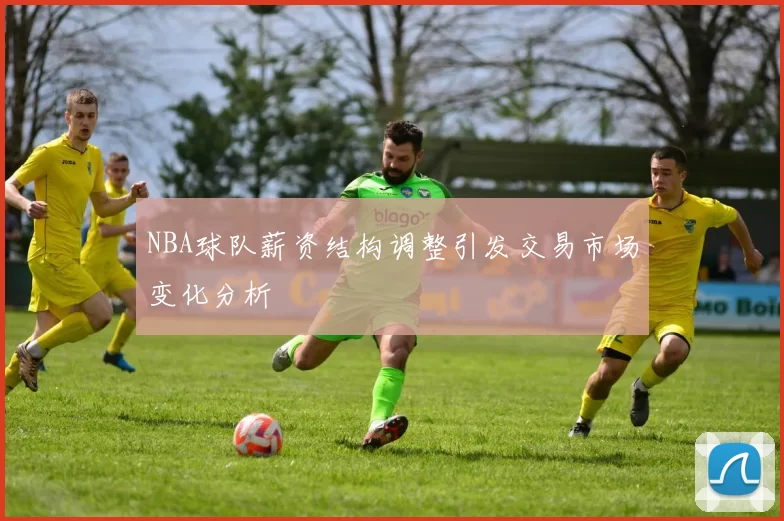 NBA球队薪资结构调整引发交易市场变化分析