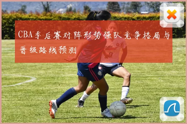 CBA季后赛对阵形势强队竞争格局与晋级路线预测