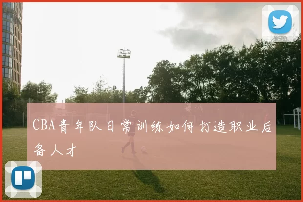 CBA青年队日常训练如何打造职业后备人才