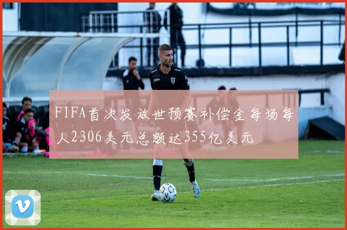 FIFA首次发放世预赛补偿金每场每人2306美元总额达355亿美元