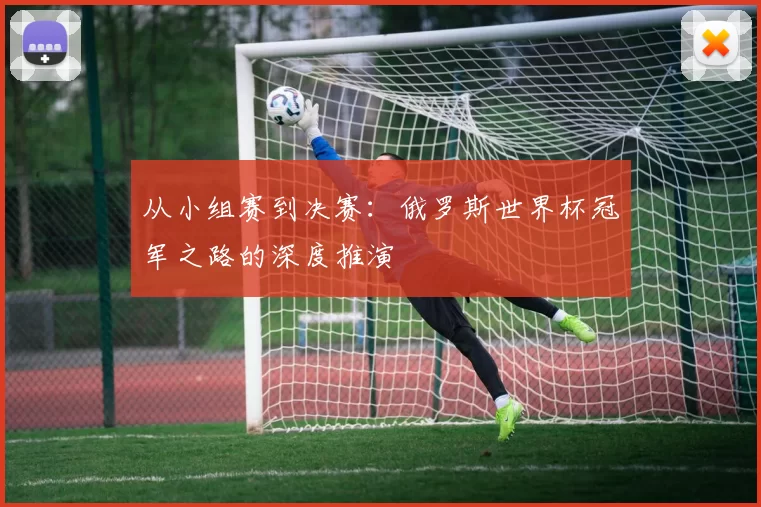 从小组赛到决赛:俄罗斯世界杯冠军之路的深度推演