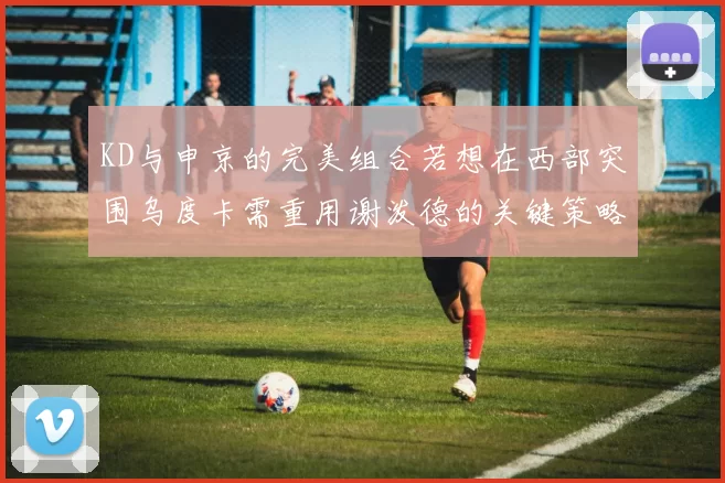 KD与申京的完美组合若想在西部突围乌度卡需重用谢泼德的关键策略