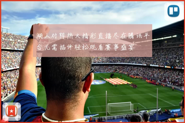 湖人对阵热火精彩直播尽在腾讯平台无需插件轻松观看赛事盛宴