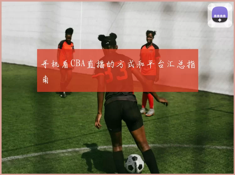 手机看CBA直播的方式和平台汇总指南