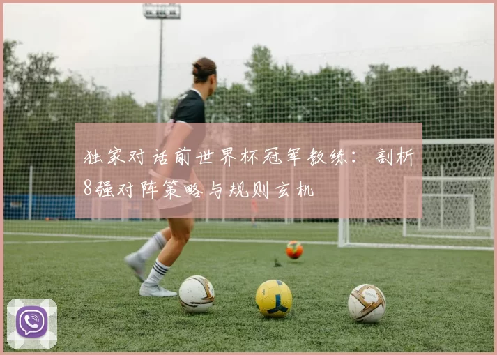 独家对话前世界杯冠军教练:剖析8强对阵策略与规则玄机
