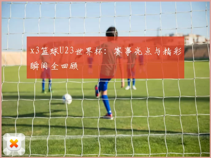 x3篮球U23世界杯：赛事亮点与精彩瞬间全回顾